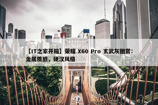 【IT之家开箱】荣耀 X60 Pro 玄武灰图赏：金属质感，硬汉风格