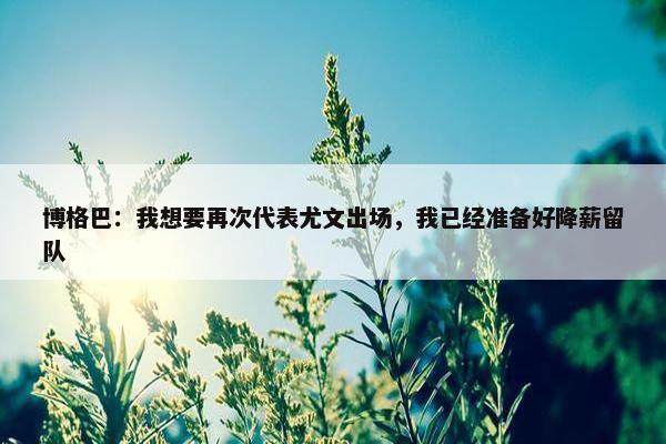 博格巴：我想要再次代表尤文出场，我已经准备好降薪留队