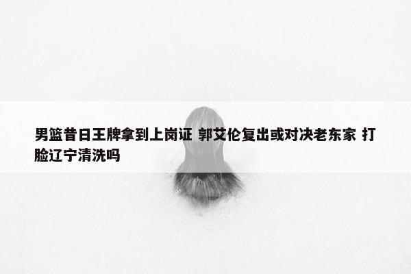 男篮昔日王牌拿到上岗证 郭艾伦复出或对决老东家 打脸辽宁清洗吗