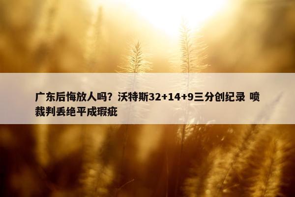 广东后悔放人吗？沃特斯32+14+9三分创纪录 喷裁判丢绝平成瑕疵