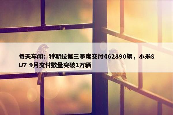 每天车闻：特斯拉第三季度交付462890辆，小米SU7 9月交付数量突破1万辆