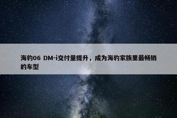 海豹06 DM-i交付量提升，成为海豹家族里最畅销的车型