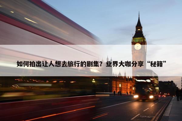 如何拍出让人想去旅行的剧集？业界大咖分享“秘籍”