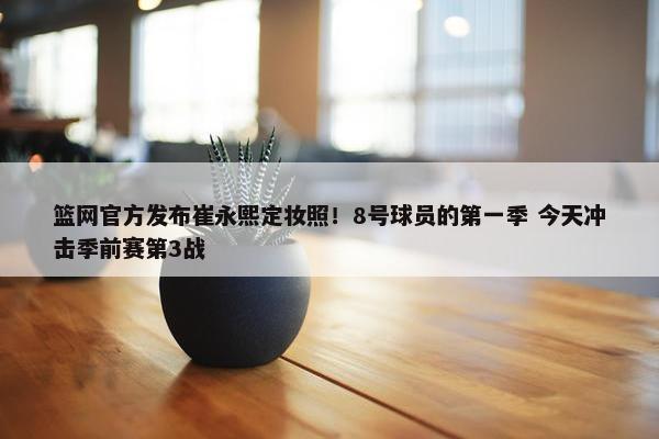 篮网官方发布崔永熙定妆照！8号球员的第一季 今天冲击季前赛第3战