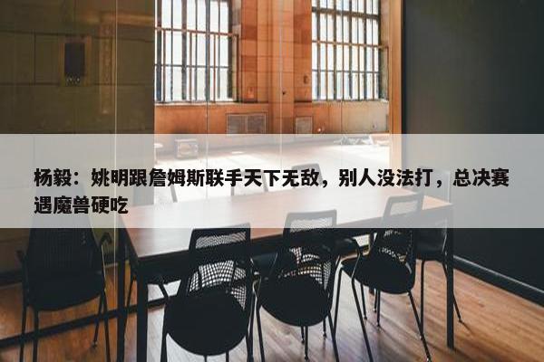 杨毅：姚明跟詹姆斯联手天下无敌，别人没法打，总决赛遇魔兽硬吃