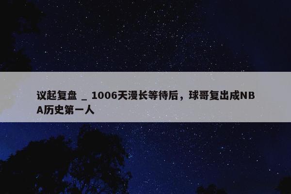 议起复盘 _ 1006天漫长等待后，球哥复出成NBA历史第一人