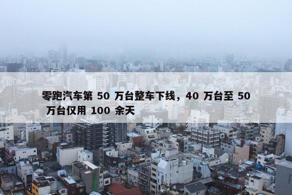 零跑汽车第 50 万台整车下线，40 万台至 50 万台仅用 100 余天