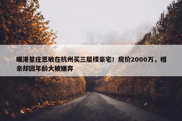 曝港星庄思敏在杭州买三层楼豪宅！房价2000万，相亲却因年龄大被嫌弃