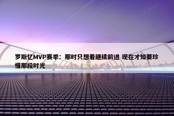 罗斯忆MVP赛季：那时只想着继续前进 现在才知要珍惜那段时光