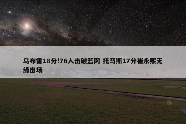 乌布雷18分!76人击破篮网 托马斯17分崔永熙无缘出场