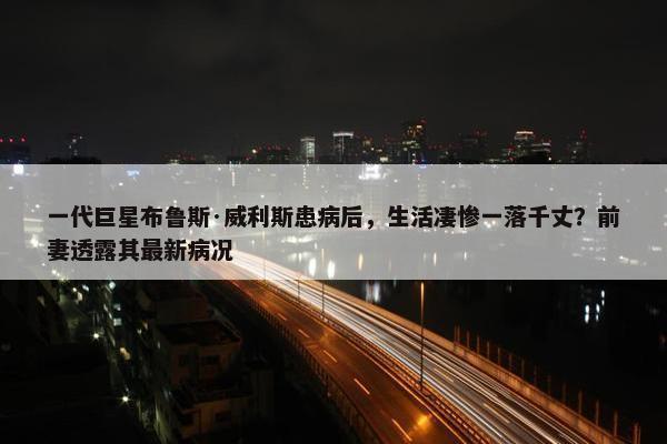 一代巨星布鲁斯·威利斯患病后，生活凄惨一落千丈？前妻透露其最新病况