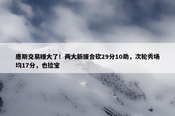 唐斯交易赚大了！两大新援合砍29分10助，次轮秀场均17分，也捡宝