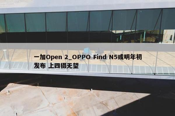 一加Open 2_OPPO Find N5或明年初发布 上四摄无望