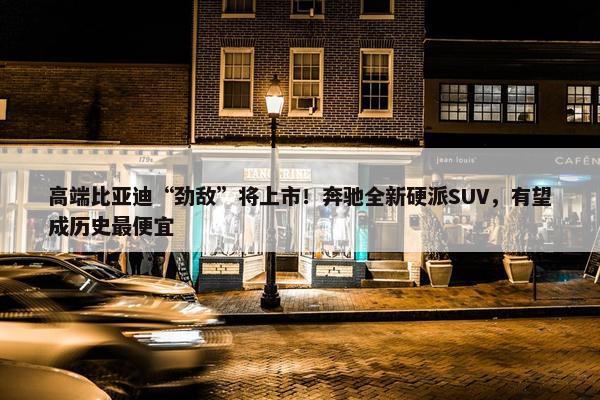 高端比亚迪“劲敌”将上市！奔驰全新硬派SUV，有望成历史最便宜