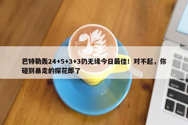 巴特勒轰24+5+3+3仍无缘今日最佳！对不起，你碰到暴走的探花郎了