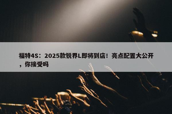 福特4S：2025款锐界L即将到店！亮点配置大公开，你接受吗