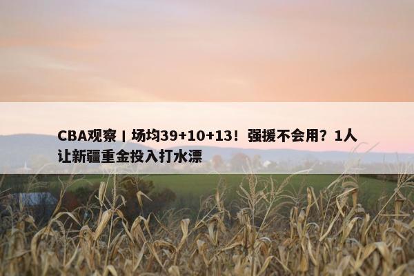 CBA观察丨场均39+10+13！强援不会用？1人让新疆重金投入打水漂