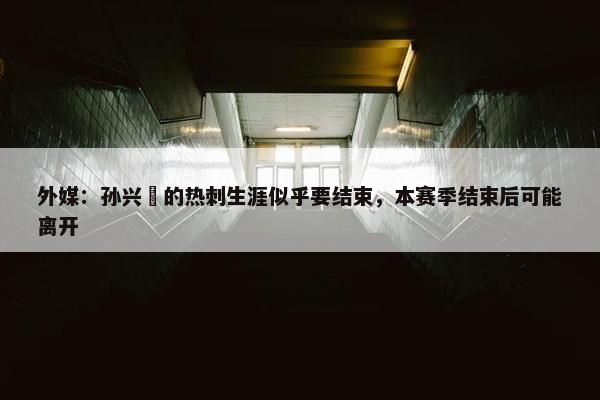 外媒：孙兴慜的热刺生涯似乎要结束，本赛季结束后可能离开