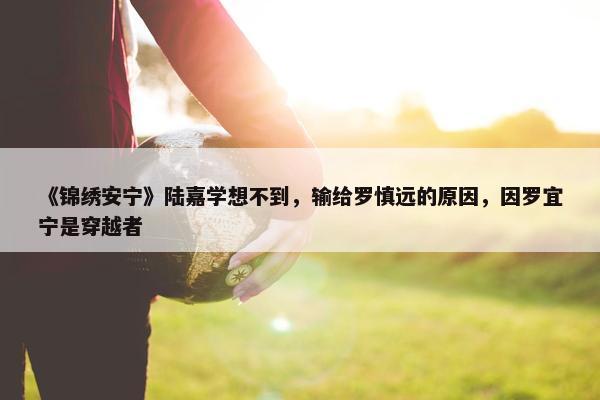 《锦绣安宁》陆嘉学想不到，输给罗慎远的原因，因罗宜宁是穿越者