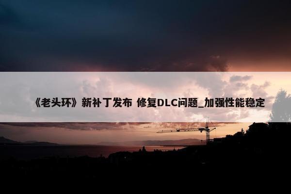 《老头环》新补丁发布 修复DLC问题_加强性能稳定