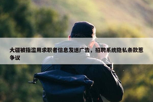 大疆被指滥用求职者信息发送广告，招聘系统隐私条款惹争议