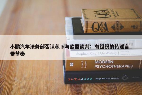 小鹏汽车法务部否认私下与欧盟谈判：有组织的传谣言_带节奏