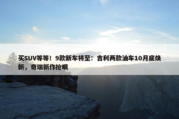 买SUV等等！9款新车将至：吉利两款油车10月底焕新，奇瑞新作抢眼