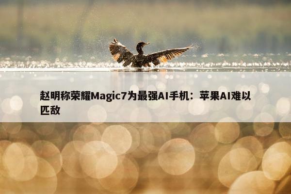 赵明称荣耀Magic7为最强AI手机：苹果AI难以匹敌