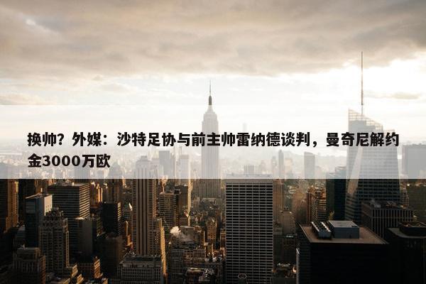 换帅？外媒：沙特足协与前主帅雷纳德谈判，曼奇尼解约金3000万欧