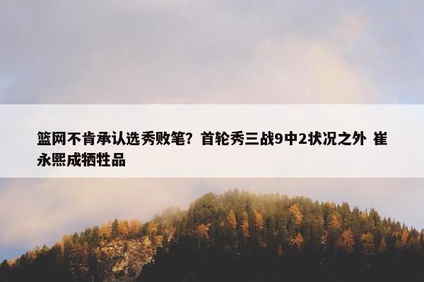 篮网不肯承认选秀败笔？首轮秀三战9中2状况之外 崔永熙成牺牲品