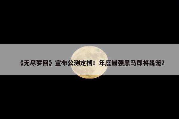 《无尽梦回》宣布公测定档！年度最强黑马即将出笼？