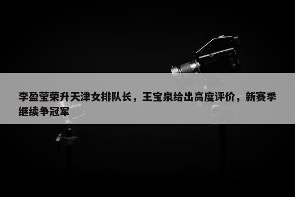 李盈莹荣升天津女排队长，王宝泉给出高度评价，新赛季继续争冠军