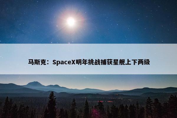 马斯克：SpaceX明年挑战捕获星舰上下两级