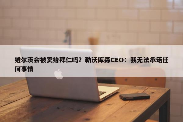 维尔茨会被卖给拜仁吗？勒沃库森CEO：我无法承诺任何事情