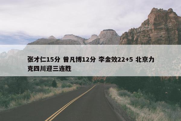 张才仁15分 曾凡博12分 李金效22+5 北京力克四川迎三连胜