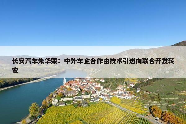 长安汽车朱华荣：中外车企合作由技术引进向联合开发转变