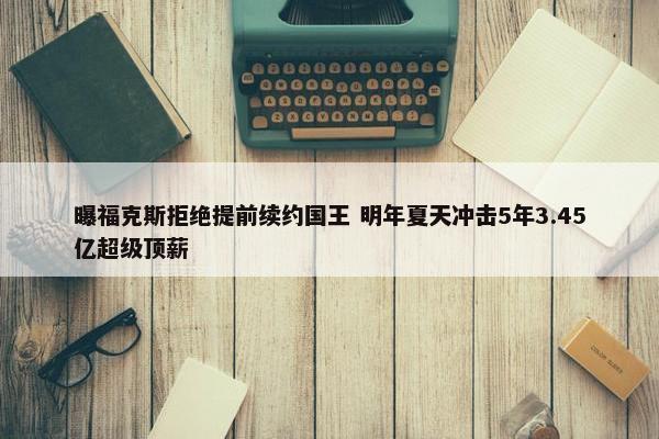 曝福克斯拒绝提前续约国王 明年夏天冲击5年3.45亿超级顶薪