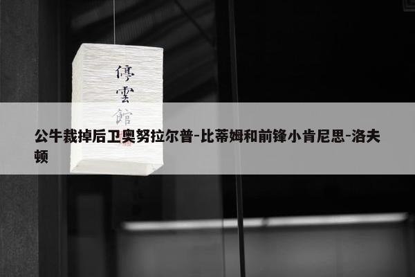 公牛裁掉后卫奥努拉尔普-比蒂姆和前锋小肯尼思-洛夫顿