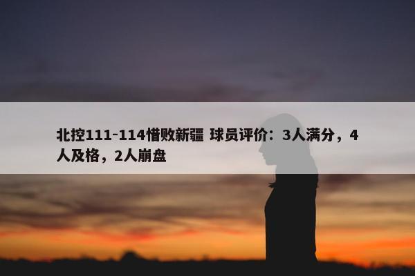 北控111-114惜败新疆 球员评价：3人满分，4人及格，2人崩盘