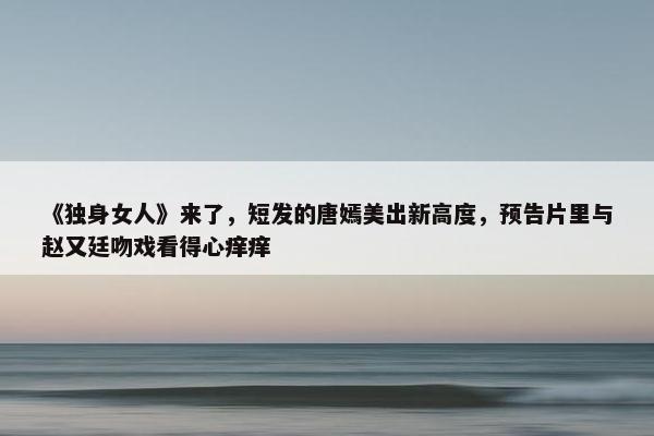 《独身女人》来了，短发的唐嫣美出新高度，预告片里与赵又廷吻戏看得心痒痒