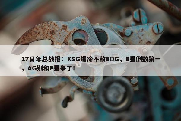 17日年总战报：KSG爆冷不敌EDG，E星倒数第一，AG别和E星争了！