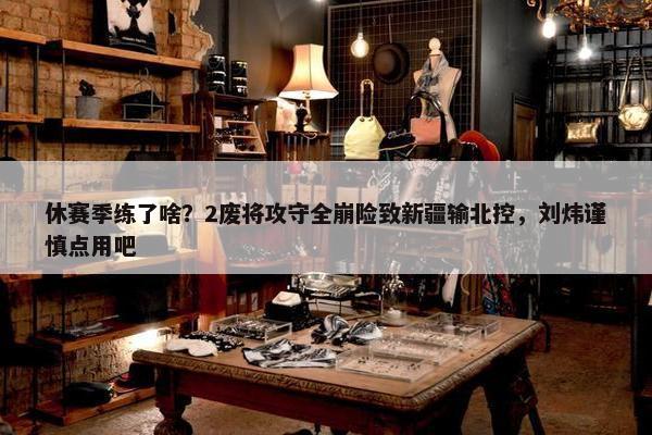 休赛季练了啥？2废将攻守全崩险致新疆输北控，刘炜谨慎点用吧