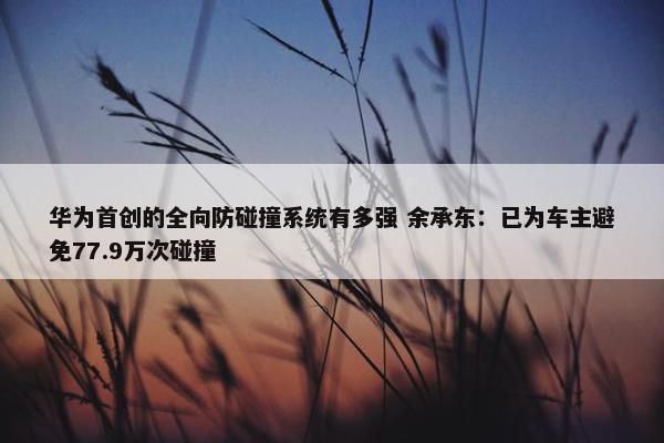 华为首创的全向防碰撞系统有多强 余承东：已为车主避免77.9万次碰撞