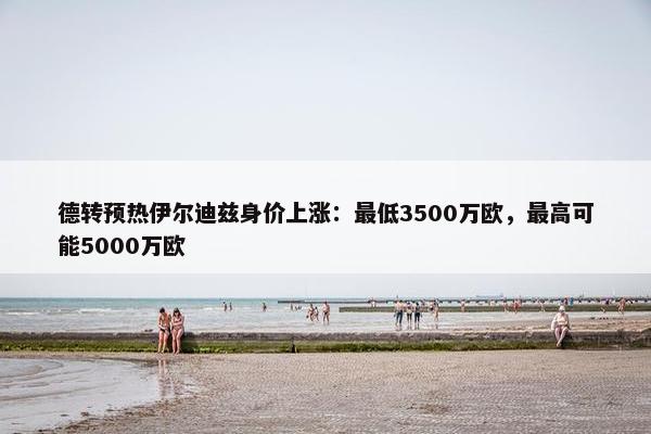 德转预热伊尔迪兹身价上涨：最低3500万欧，最高可能5000万欧