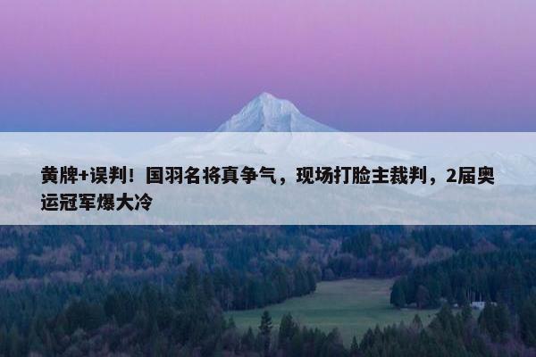 黄牌+误判！国羽名将真争气，现场打脸主裁判，2届奥运冠军爆大冷