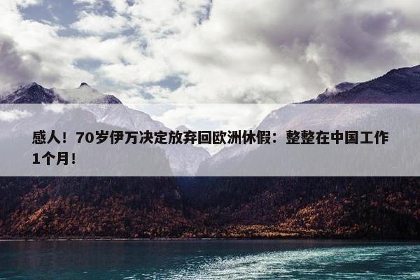 感人！70岁伊万决定放弃回欧洲休假：整整在中国工作1个月！