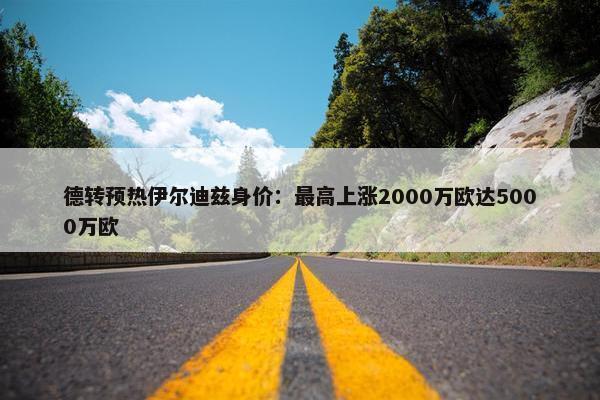 德转预热伊尔迪兹身价：最高上涨2000万欧达5000万欧