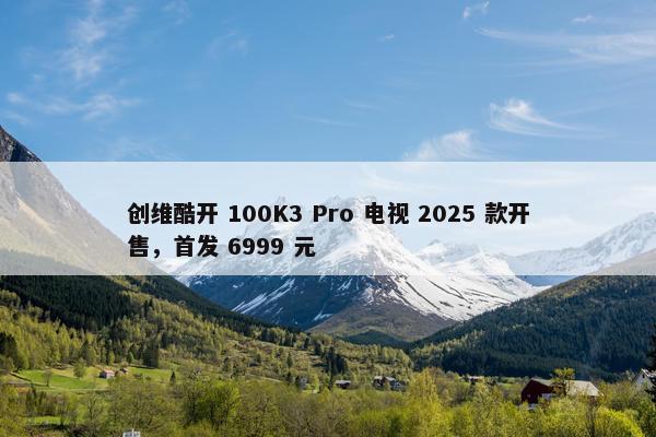 创维酷开 100K3 Pro 电视 2025 款开售，首发 6999 元