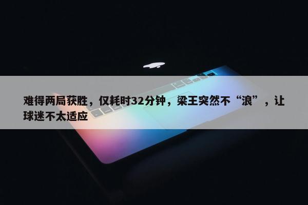 难得两局获胜，仅耗时32分钟，梁王突然不“浪”，让球迷不太适应