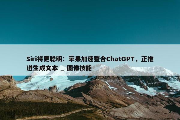 Siri将更聪明：苹果加速整合ChatGPT，正推进生成文本 _ 图像技能